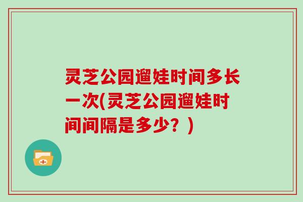 灵芝公园遛娃时间多长一次(灵芝公园遛娃时间间隔是多少？)