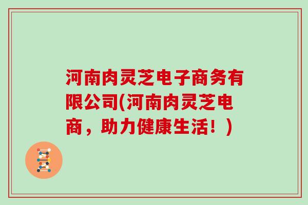 河南肉灵芝电子商务有限公司(河南肉灵芝电商,助力健康生活!) 河南肉灵芝电子商务有限公司(河南肉灵芝电商,助力健康生活!)