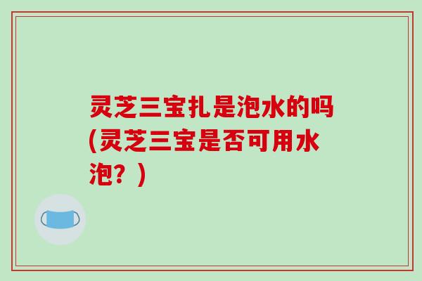 灵芝三宝扎是泡水的吗(灵芝三宝是否可用水泡？)