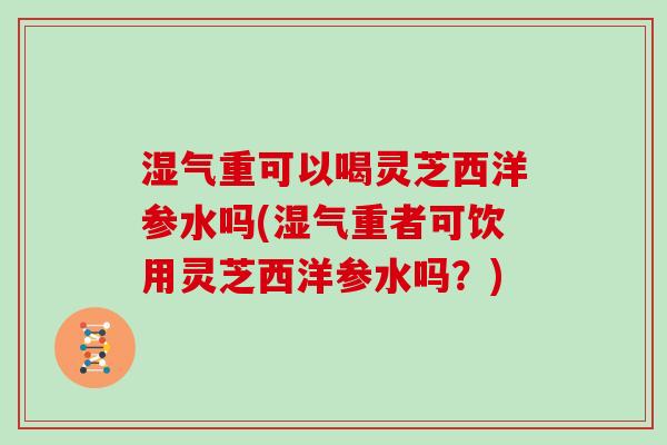 湿气重可以喝灵芝西洋参水吗(湿气重者可饮用灵芝西洋参水吗？)