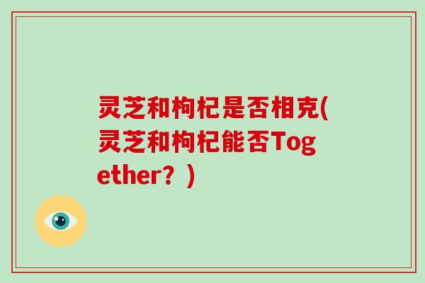 灵芝和枸杞是否相克(灵芝和枸杞能否Together？)