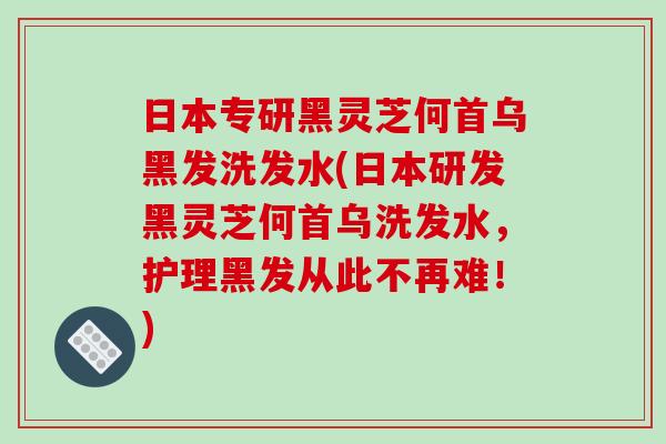 日本专研黑灵芝何首乌黑发洗发水(日本研发黑灵芝何首乌洗发水，护理黑发从此不再难！)