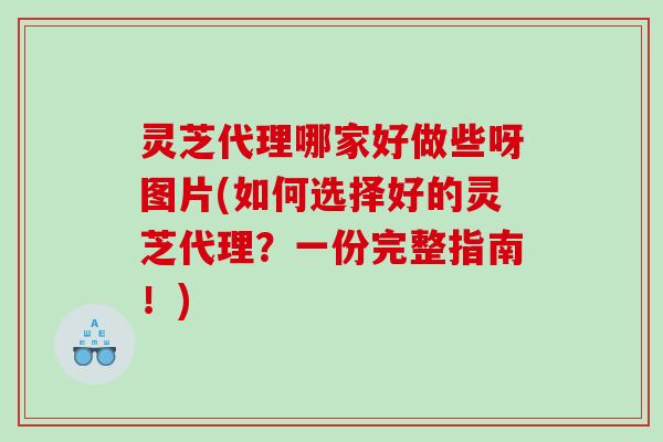 灵芝代理哪家好做些呀图片(如何选择好的灵芝代理？一份完整指南！)