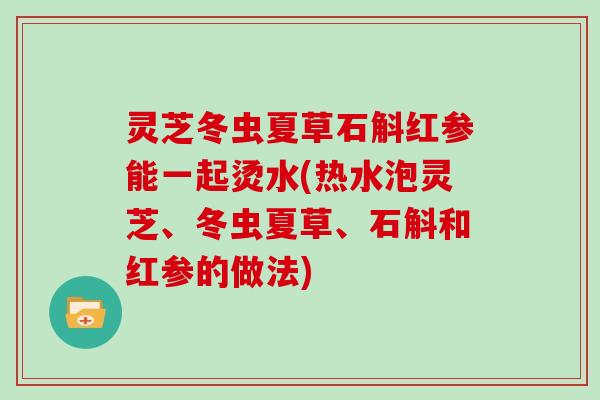 灵芝冬虫夏草石斛红参能一起烫水(热水泡灵芝、冬虫夏草、石斛和红参的做法) 灵芝冬虫夏草石斛红参能一起烫水(热水泡灵芝、冬虫夏草、石斛和红参的做法)