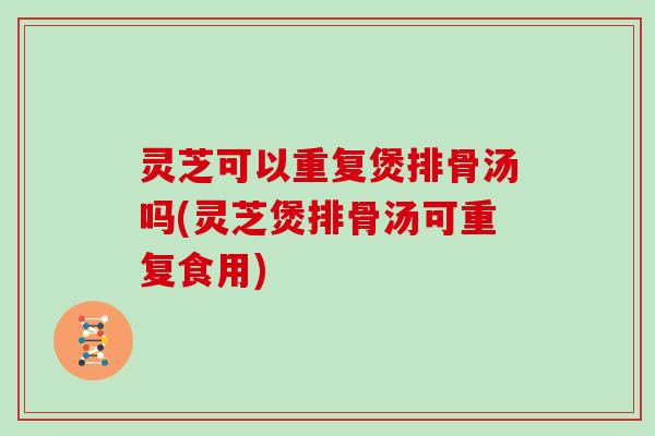灵芝可以重复煲排骨汤吗(灵芝煲排骨汤可重复食用)