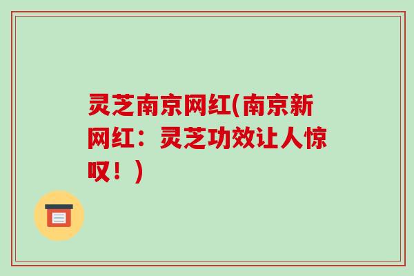 灵芝南京网红(南京新网红：灵芝功效让人惊叹！)