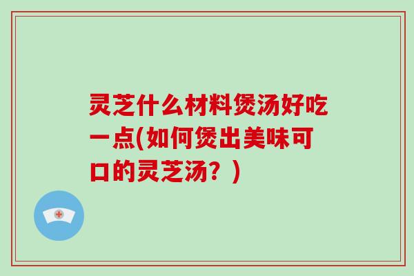 灵芝什么材料煲汤好吃一点(如何煲出美味可口的灵芝汤？)