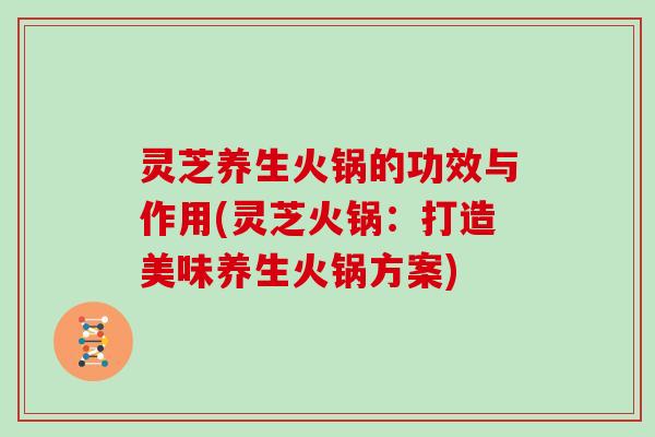 灵芝养生火锅的功效与作用(灵芝火锅：打造美味养生火锅方案)