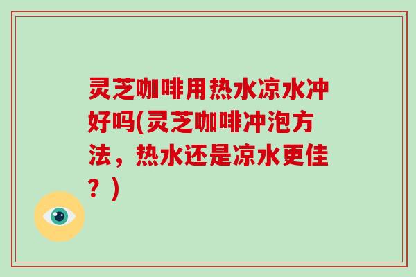 灵芝咖啡用热水凉水冲好吗(灵芝咖啡冲泡方法，热水还是凉水更佳？)