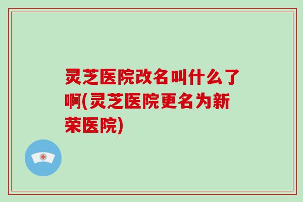 灵芝医院改名叫什么了啊(灵芝医院更名为新荣医院) 灵芝医院改名叫什么了啊(灵芝医院更名为新荣医院)