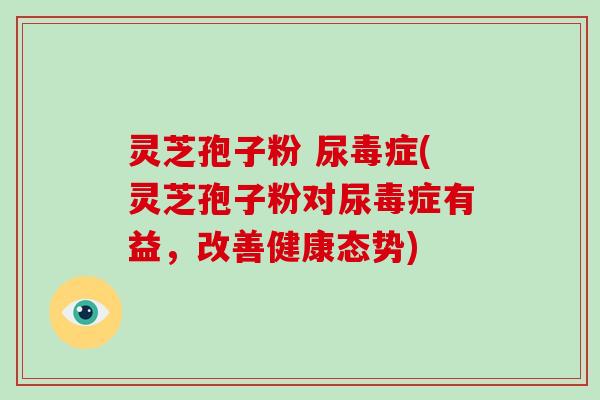 灵芝孢子粉 尿毒症(灵芝孢子粉对尿毒症有益，改善健康态势)
