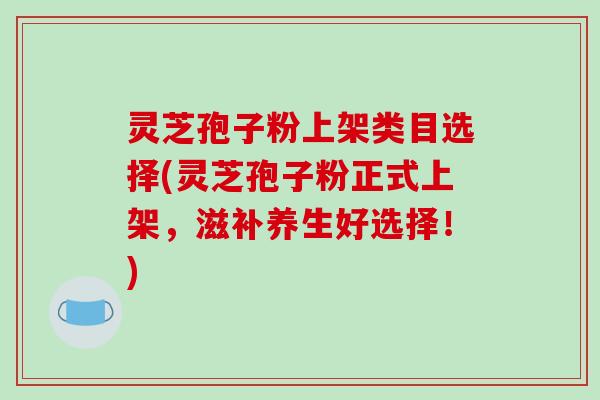 灵芝孢子粉上架类目选择(灵芝孢子粉正式上架，滋补养生好选择！)