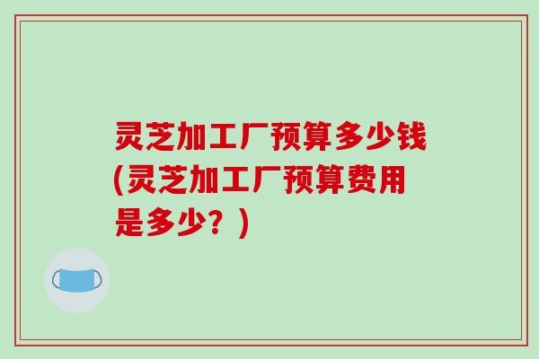 灵芝加工厂预算多少钱(灵芝加工厂预算费用是多少？)