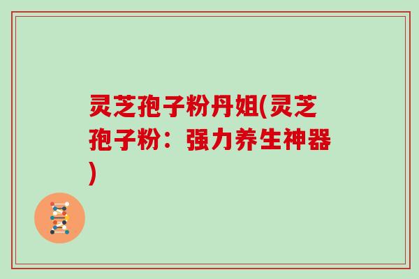 灵芝孢子粉丹姐(灵芝孢子粉：强力养生神器)