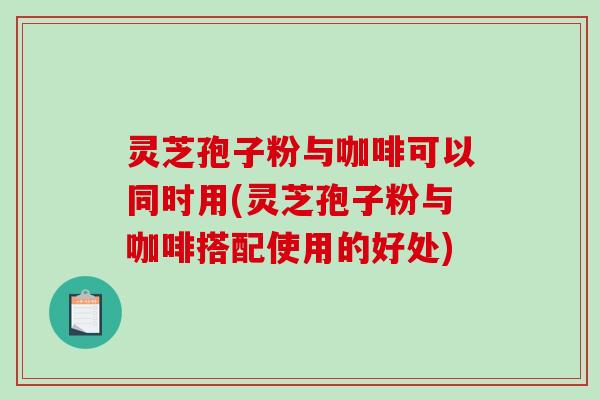 灵芝孢子粉与咖啡可以同时用(灵芝孢子粉与咖啡搭配使用的好处)