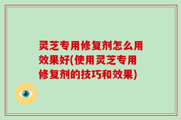 灵芝专用修复剂怎么用效果好(使用灵芝专用修复剂的技巧和效果)