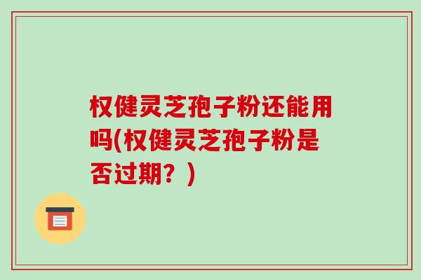 权健灵芝孢子粉还能用吗(权健灵芝孢子粉是否过期？)