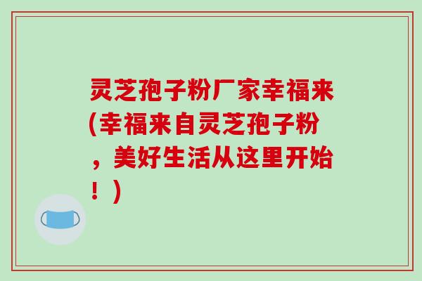 灵芝孢子粉厂家幸福来(幸福来自灵芝孢子粉，美好生活从这里开始！)