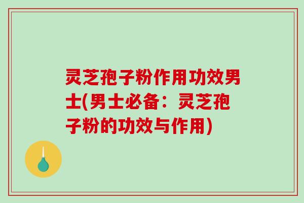 灵芝孢子粉作用功效男士(男士必备：灵芝孢子粉的功效与作用)