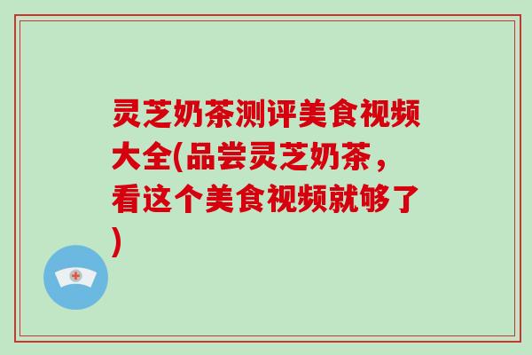 灵芝奶茶测评美食视频大全(品尝灵芝奶茶，看这个美食视频就够了)