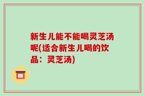 新生儿能不能喝灵芝汤呢(适合新生儿喝的饮品：灵芝汤)