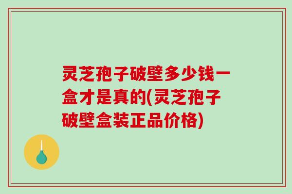 灵芝孢子破壁多少钱一盒才是真的(灵芝孢子破壁盒装正品价格)