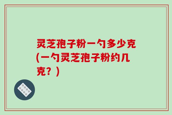 灵芝孢子粉一勺多少克(一勺灵芝孢子粉约几克？)