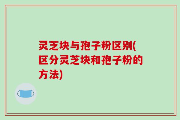 灵芝块与孢子粉区别(区分灵芝块和孢子粉的方法)