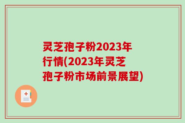 灵芝孢子粉2023年行情(2023年灵芝孢子粉市场前景展望)