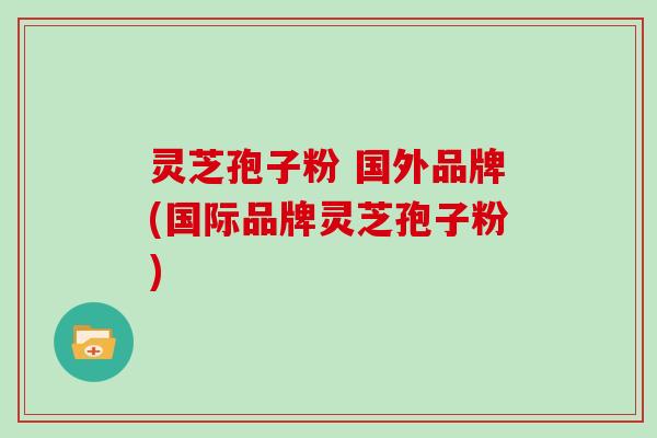 灵芝孢子粉 国外品牌(国际品牌灵芝孢子粉)