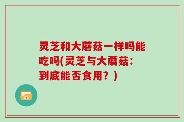 灵芝和大蘑菇一样吗能吃吗(灵芝与大蘑菇：到底能否食用？)