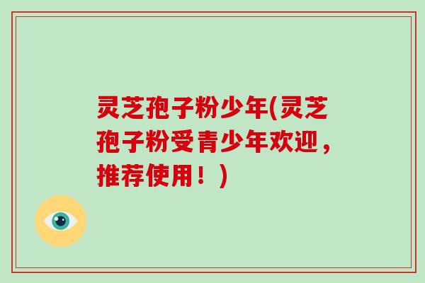 灵芝孢子粉少年(灵芝孢子粉受青少年欢迎，推荐使用！)