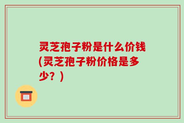 灵芝孢子粉是什么价钱(灵芝孢子粉价格是多少？)