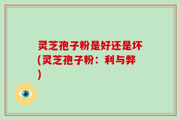 灵芝孢子粉是好还是坏(灵芝孢子粉：利与弊)