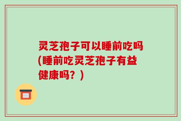 灵芝孢子可以睡前吃吗(睡前吃灵芝孢子有益健康吗?) 灵芝孢子可以睡前吃吗(睡前吃灵芝孢子有益健康吗?)