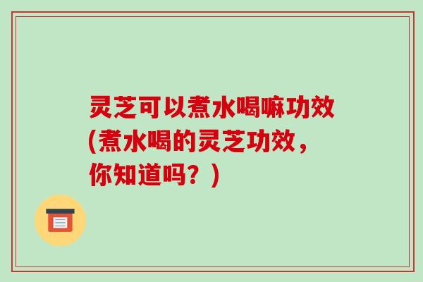 灵芝可以煮水喝嘛功效(煮水喝的灵芝功效，你知道吗？)