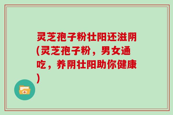 灵芝孢子粉壮阳还滋阴(灵芝孢子粉，男女通吃，养阴壮阳助你健康)