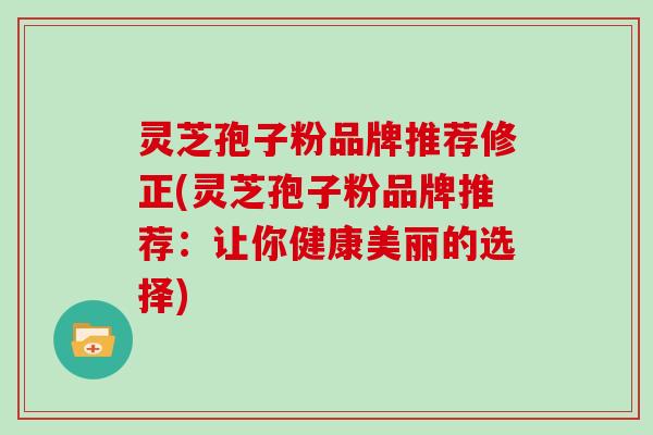 灵芝孢子粉品牌推荐修正(灵芝孢子粉品牌推荐：让你健康美丽的选择)