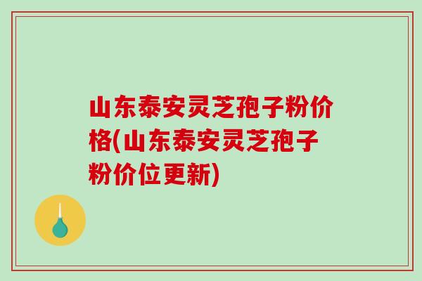 山东泰安灵芝孢子粉价格(山东泰安灵芝孢子粉价位更新)