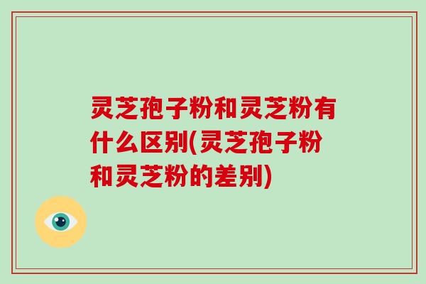 灵芝孢子粉和灵芝粉有什么区别(灵芝孢子粉和灵芝粉的差别)