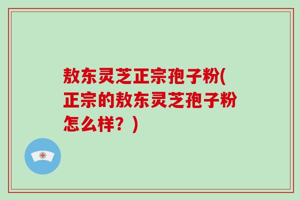 敖东灵芝正宗孢子粉(正宗的敖东灵芝孢子粉怎么样？)