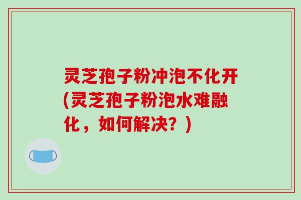 灵芝孢子粉冲泡不化开(灵芝孢子粉泡水难融化,如何解决?) 灵芝孢子粉冲泡不化开(灵芝孢子粉泡水难融化,如何解决?)