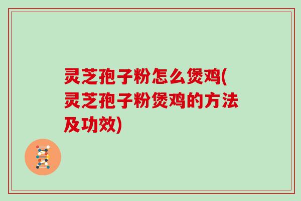 灵芝孢子粉怎么煲鸡(灵芝孢子粉煲鸡的方法及功效)