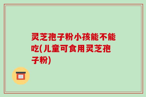 灵芝孢子粉小孩能不能吃(儿童可食用灵芝孢子粉)