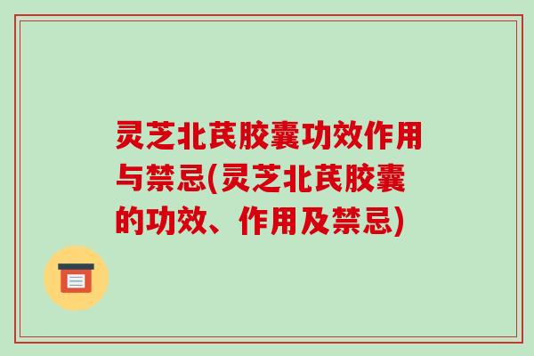灵芝北芪胶囊功效作用与禁忌(灵芝北芪胶囊的功效、作用及禁忌)