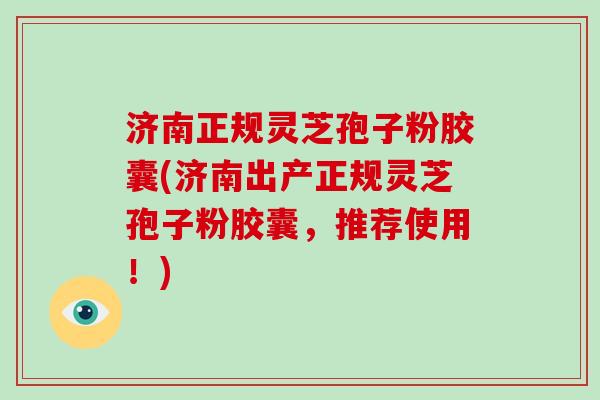 济南正规灵芝孢子粉胶囊(济南出产正规灵芝孢子粉胶囊，推荐使用！)