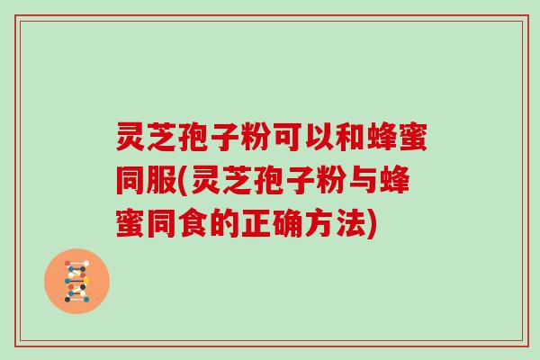 灵芝孢子粉可以和蜂蜜同服(灵芝孢子粉与蜂蜜同食的正确方法)
