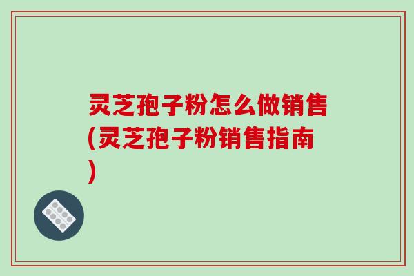 灵芝孢子粉怎么做销售(灵芝孢子粉销售指南)