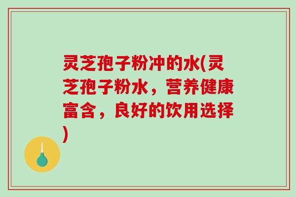 灵芝孢子粉冲的水(灵芝孢子粉水，营养健康富含，良好的饮用选择)