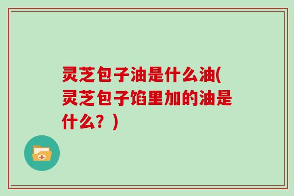灵芝包子油是什么油(灵芝包子馅里加的油是什么？)